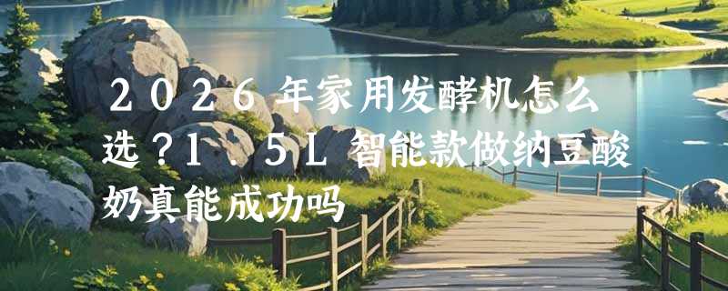 2026年家用发酵机怎么选？1.5L智能款做纳豆酸奶真能成功吗