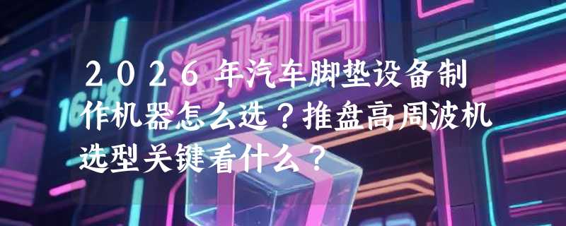 2026年汽车脚垫设备制作机器怎么选？推盘高周波机选型关键看什么？
