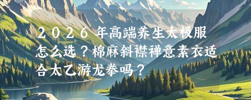 2026年高端养生太极服怎么选？棉麻斜襟禅意素衣适合太乙游龙拳吗？
