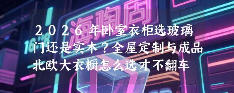 2026年卧室衣柜选玻璃门还是实木？全屋定制与成品北欧大衣橱怎么选才不翻车