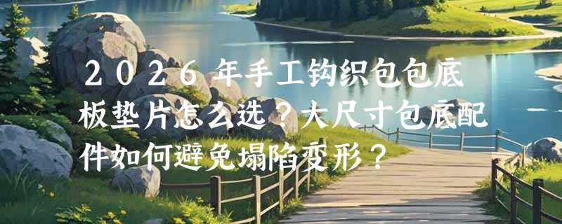 2026年手工钩织包包底板垫片怎么选？大尺寸包底配件如何避免塌陷变形？