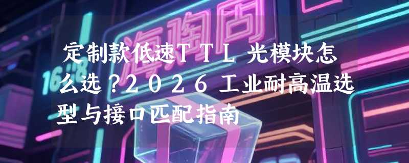 定制款低速TTL光模块怎么选？2026工业耐高温选型与接口匹配指南