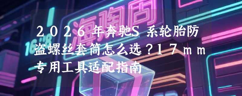 2026年奔驰S系轮胎防盗螺丝套筒怎么选？17mm专用工具适配指南