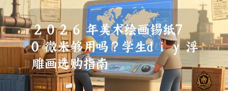 2026年美术绘画锡纸70微米够用吗？学生diy浮雕画选购指南