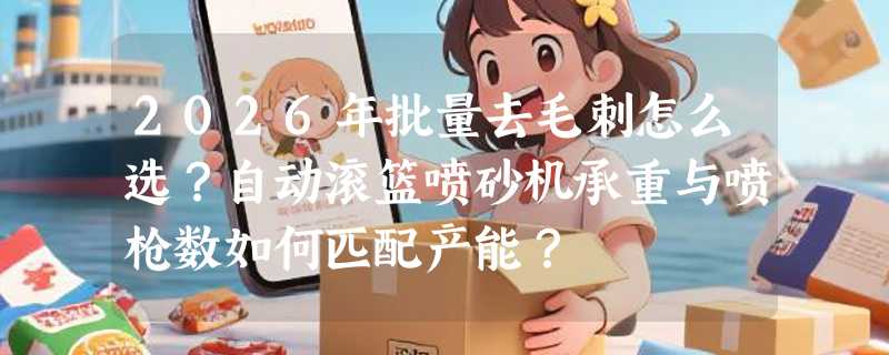 2026年批量去毛刺怎么选？自动滚篮喷砂机承重与喷枪数如何匹配产能？