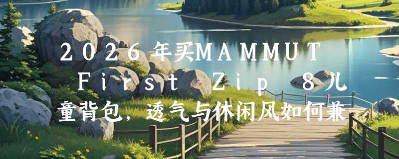 2026年买MAMMUT First Zip 8儿童背包，透气与休闲风如何兼顾户外安全？