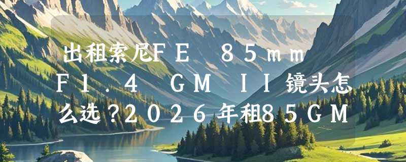 出租索尼FE 85mm F1.4 GM II镜头怎么选？2026年租85GM二代避坑指南