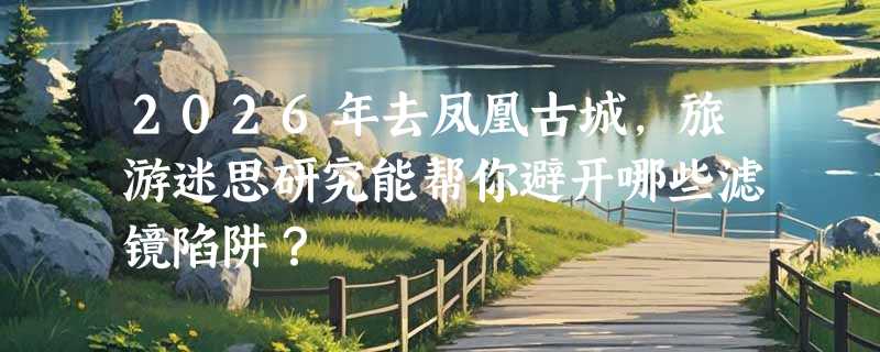 2026年去凤凰古城，旅游迷思研究能帮你避开哪些滤镜陷阱？