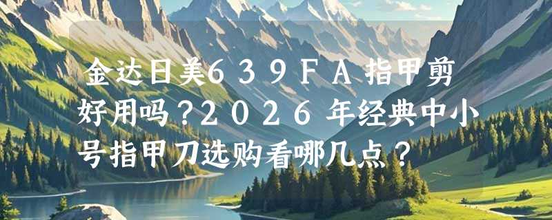 金达日美639FA指甲剪好用吗？2026年经典中小号指甲刀选购看哪几点？