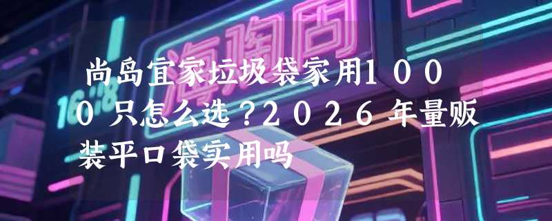 尚岛宜家垃圾袋家用1000只怎么选？2026年量贩装平口袋实用吗