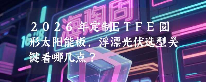 2026年定制ETFE圆形太阳能板，浮漂光伏选型关键看哪几点？