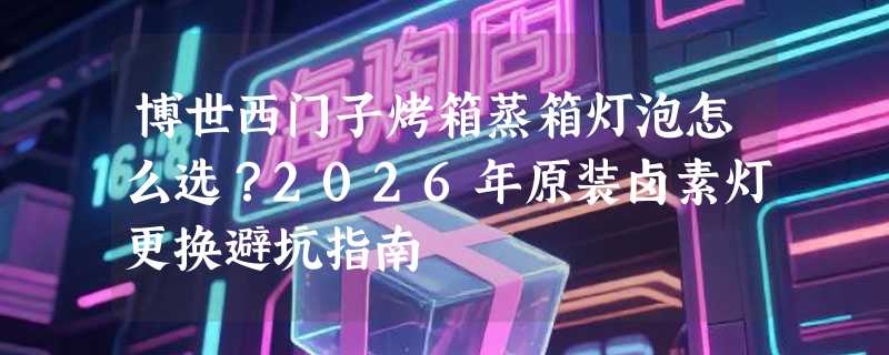 博世西门子烤箱蒸箱灯泡怎么选？2026年原装卤素灯更换避坑指南