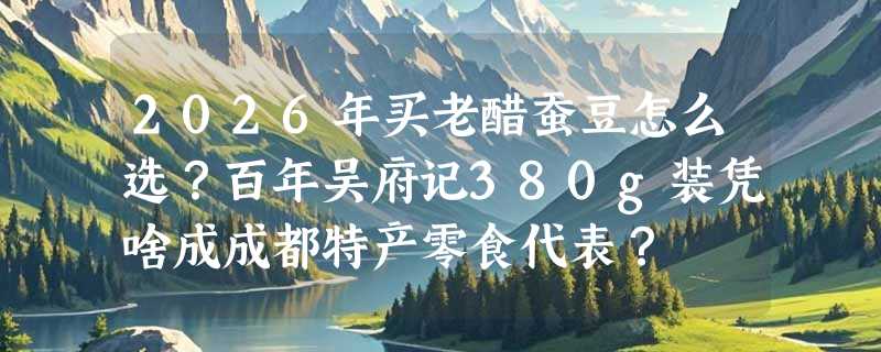 2026年买老醋蚕豆怎么选？百年吴府记380g装凭啥成成都特产零食代表？
