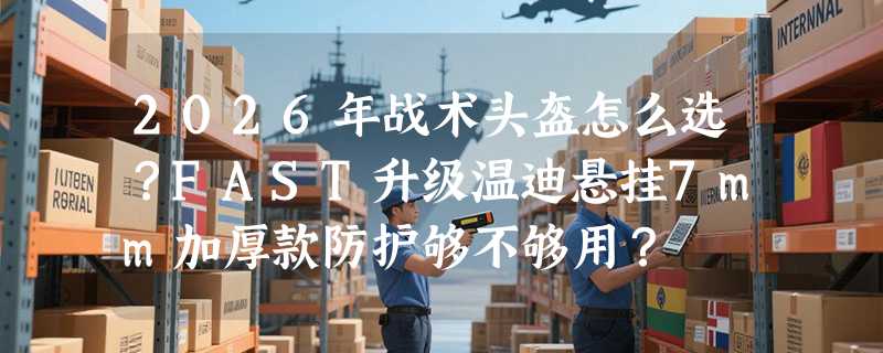 2026年战术头盔怎么选？FAST升级温迪悬挂7mm加厚款防护够不够用？