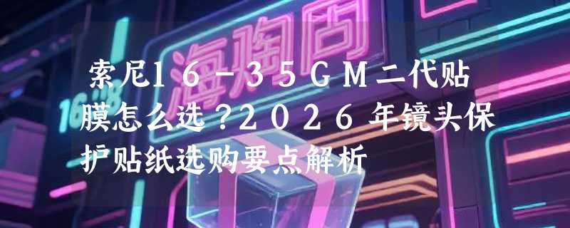 索尼16-35GM二代贴膜怎么选？2026年镜头保护贴纸选购要点解析