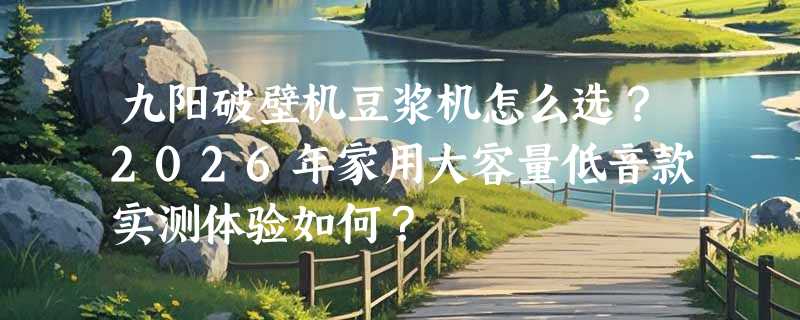 九阳破壁机豆浆机怎么选？2026年家用大容量低音款实测体验如何？