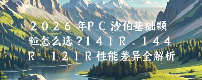 2026年PC沙伯基础颗粒怎么选？141R、144R、121R性能差异全解析
