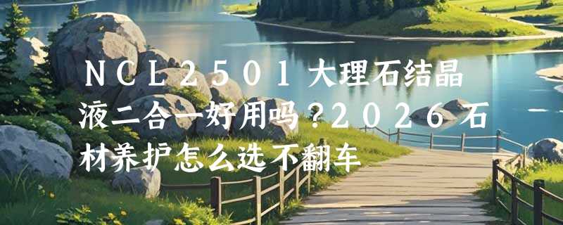 NCL2501大理石结晶液二合一好用吗？2026石材养护怎么选不翻车