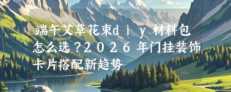 端午艾草花束diy材料包怎么选？2026年门挂装饰卡片搭配新趋势
