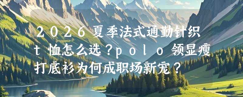 2026夏季法式通勤针织t恤怎么选？polo领显瘦打底衫为何成职场新宠？