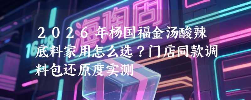 2026年杨国福金汤酸辣底料家用怎么选？门店同款调料包还原度实测