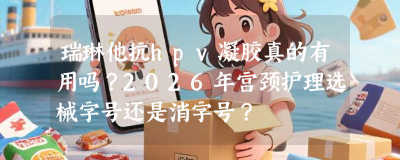 瑞琳他抗hpv凝胶真的有用吗？2026年宫颈护理选械字号还是消字号？