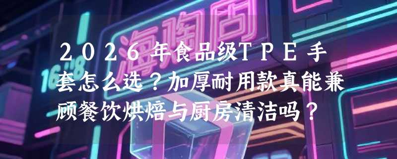 2026年食品级TPE手套怎么选？加厚耐用款真能兼顾餐饮烘焙与厨房清洁吗？
