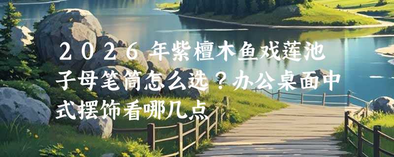 2026年紫檀木鱼戏莲池子母笔筒怎么选？办公桌面中式摆饰看哪几点
