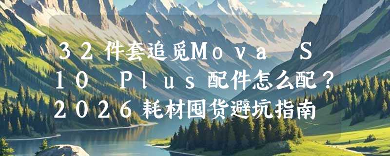 32件套追觅Mova S10 Plus配件怎么配？2026耗材囤货避坑指南