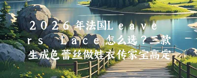 2026年法国Leavers Lace怎么选？三款生成色蕾丝做娃衣传家宝高定辅料指南