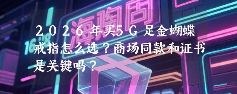 2026年买5G足金蝴蝶戒指怎么选？商场同款和证书是关键吗？