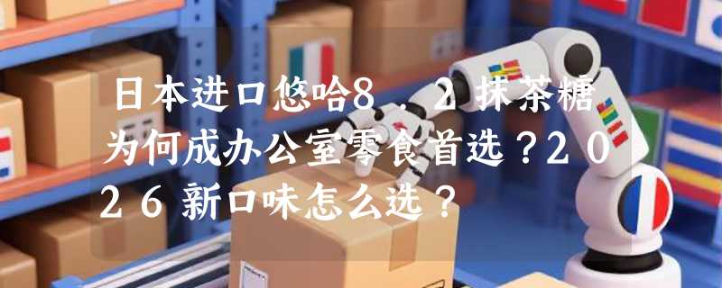 日本进口悠哈8.2抹茶糖为何成办公室零食首选？2026新口味怎么选？