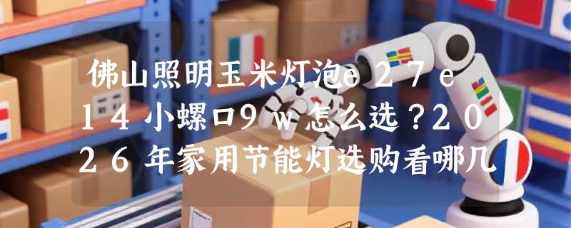 佛山照明玉米灯泡e27e14小螺口9w怎么选？2026年家用节能灯选购看哪几点？