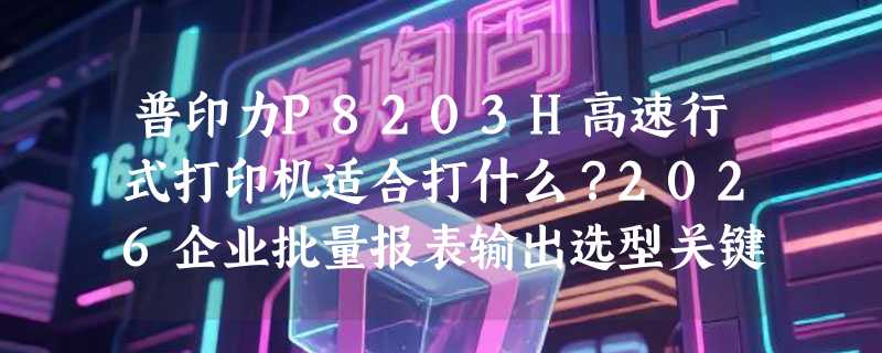 普印力P8203H高速行式打印机适合打什么？2026企业批量报表输出选型关键