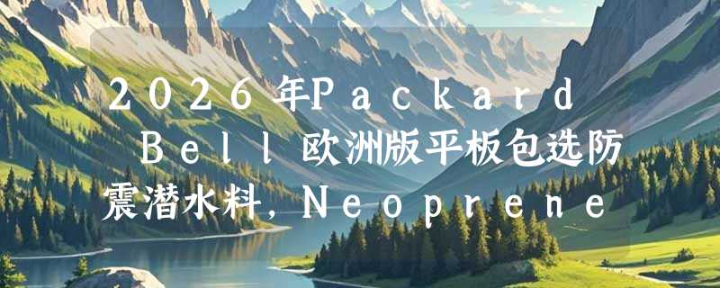 2026年Packard Bell欧洲版平板包选防震潜水料，Neoprene保护够用吗？