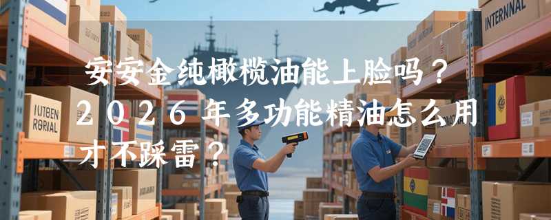 安安金纯橄榄油能上脸吗？2026年多功能精油怎么用才不踩雷？