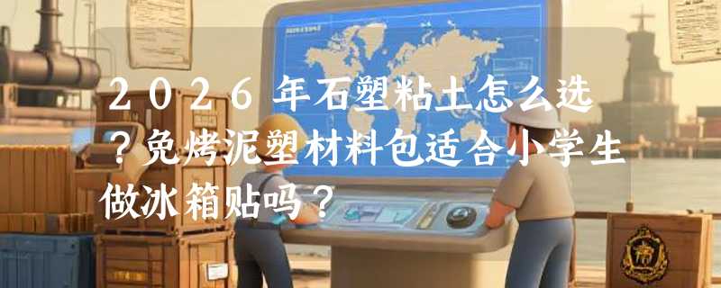 2026年石塑粘土怎么选？免烤泥塑材料包适合小学生做冰箱贴吗？