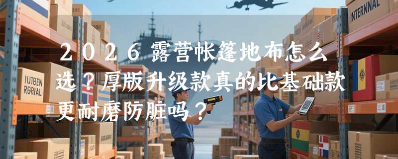 2026露营帐篷地布怎么选？厚版升级款真的比基础款更耐磨防脏吗？