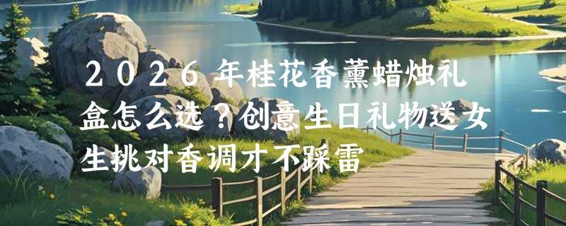 2026年桂花香薰蜡烛礼盒怎么选？创意生日礼物送女生挑对香调才不踩雷