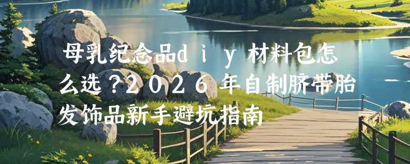 母乳纪念品diy材料包怎么选？2026年自制脐带胎发饰品新手避坑指南