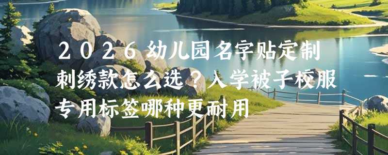 2026幼儿园名字贴定制刺绣款怎么选？入学被子校服专用标签哪种更耐用