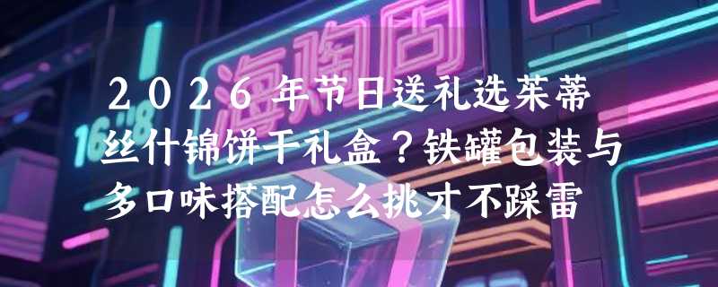 2026年节日送礼选茱蒂丝什锦饼干礼盒？铁罐包装与多口味搭配怎么挑才不踩雷