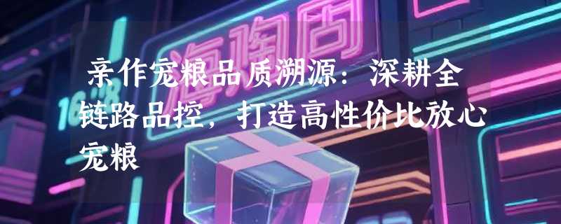 亲作宠粮品质溯源：深耕全链路品控，打造高性价比放心宠粮