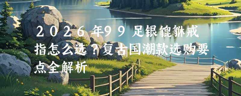 2026年99足银貔貅戒指怎么选？复古国潮款选购要点全解析