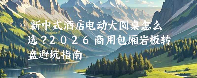 新中式酒店电动大圆桌怎么选？2026商用包厢岩板转盘避坑指南