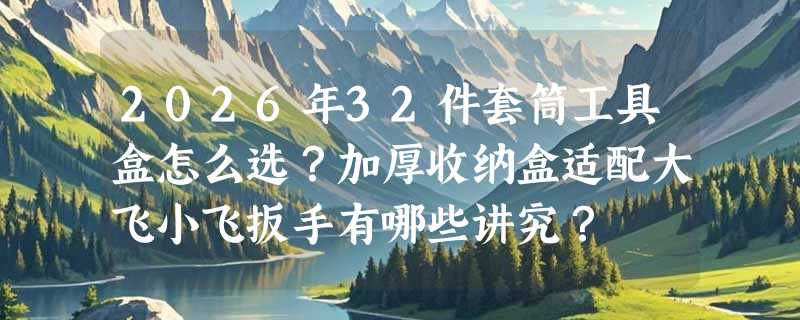 2026年32件套筒工具盒怎么选？加厚收纳盒适配大飞小飞扳手有哪些讲究？