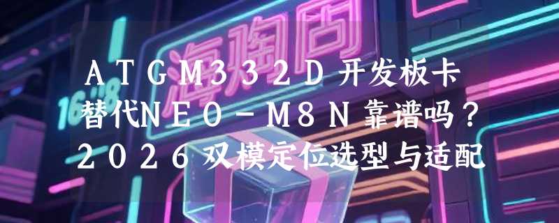 ATGM332D开发板卡替代NEO-M8N靠谱吗？2026双模定位选型与适配要点