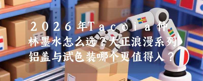 2026年Taccia仲林墨水怎么选？大正浪漫系列铝盖与试色装哪个更值得入？