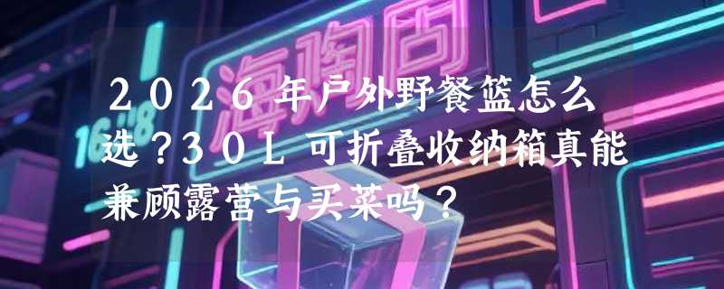 2026年户外野餐篮怎么选？30L可折叠收纳箱真能兼顾露营与买菜吗？