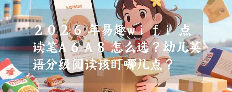 2026年易趣wifi点读笔A6A8怎么选？幼儿英语分级阅读该盯哪几点？